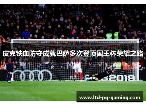 皮克铁血防守成就巴萨多次登顶国王杯荣耀之路 皮克铁血防守成就巴萨多次登顶国王杯荣耀之路
