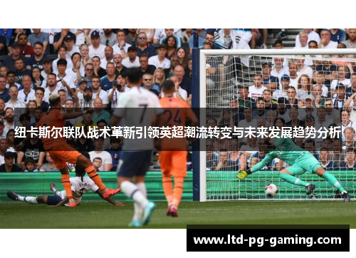 纽卡斯尔联队战术革新引领英超潮流转变与未来发展趋势分析 纽卡斯尔联队战术革新引领英超潮流转变与未来发展趋势分析