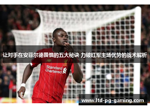 让对手在安菲尔德畏惧的五大秘诀 力破红军主场优势的战术解析 让对手在安菲尔德畏惧的五大秘诀 力破红军主场优势的战术解析
