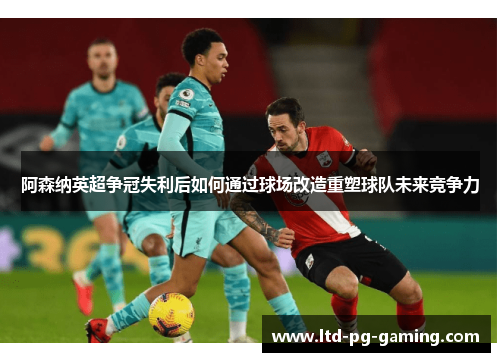 阿森纳英超争冠失利后如何通过球场改造重塑球队未来竞争力 阿森纳英超争冠失利后如何通过球场改造重塑球队未来竞争力